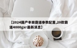 【2024国产丰田霸道参数配置,20款霸道4000gxr最新消息】