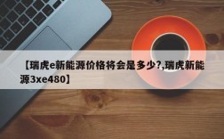 【瑞虎e新能源价格将会是多少?,瑞虎新能源3xe480】