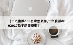 【一汽骏派d60口碑怎么样,一汽骏派d602017款手动豪华型】